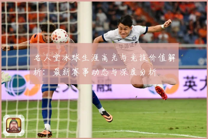 名人堂冰球生涯高光与竞技价值解析：最新赛事动态与深度分析
