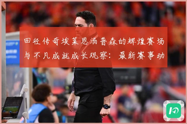 田径传奇埃莱恩汤普森的辉煌赛场与不凡成就成长观察：最新赛事动态与深度分析