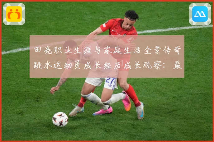 田亮职业生涯与家庭生活全景传奇跳水运动员成长经历成长观察：最新赛事动态与深度分析