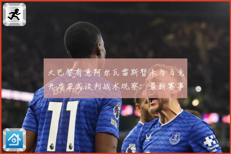 大巴黎有意阿尔瓦雷斯暂未与马竞开启正式谈判战术观察：最新赛事动态与深度分析