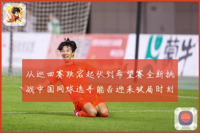 从巡回赛跌宕起伏到希望赛全新挑战中国网球选手能否迎来破局时刻赛场观察：最新赛事动态与深度分析