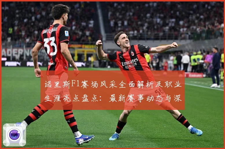 诺里斯F1赛场风采全面解析及职业生涯亮点盘点：最新赛事动态与深度分析
