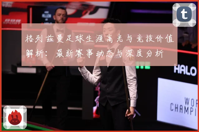 格列兹曼足球生涯高光与竞技价值解析：最新赛事动态与深度分析