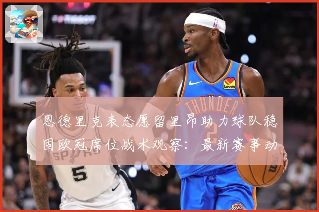 恩德里克表态愿留里昂助力球队稳固欧冠席位战术观察：最新赛事动态与深度分析