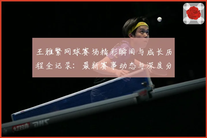 王雅繁网球赛场精彩瞬间与成长历程全记录：最新赛事动态与深度分析