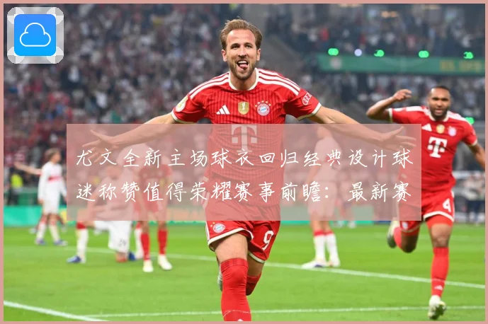 尤文全新主场球衣回归经典设计球迷称赞值得荣耀赛事前瞻：最新赛事动态与深度分析