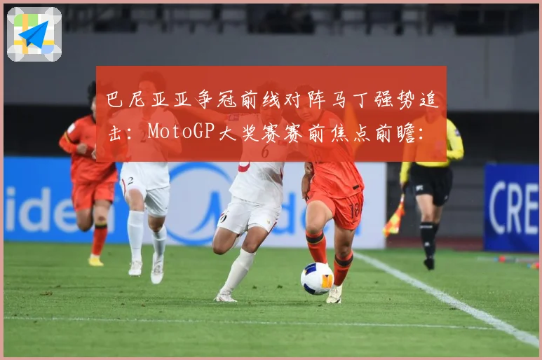 巴尼亚亚争冠前线对阵马丁强势追击：MotoGP大奖赛赛前焦点前瞻：最新赛事动态与深度分析