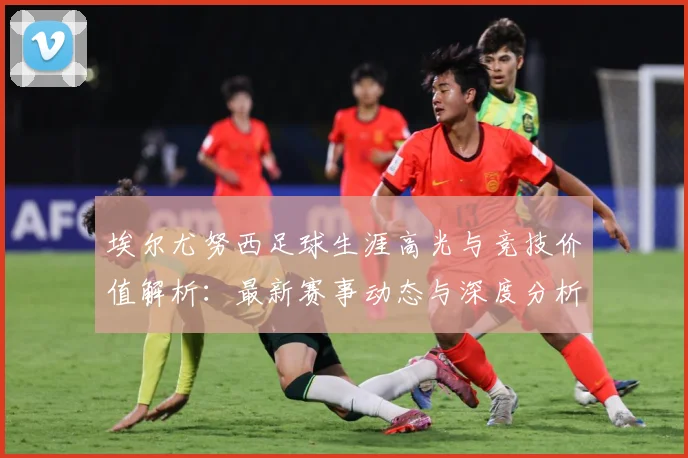 埃尔尤努西足球生涯高光与竞技价值解析：最新赛事动态与深度分析