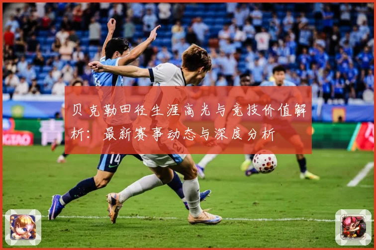 贝克勒田径生涯高光与竞技价值解析：最新赛事动态与深度分析