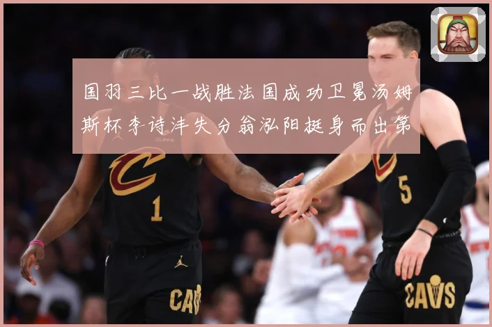 国羽三比一战胜法国成功卫冕汤姆斯杯李诗沣失分翁泓阳挺身而出第成长观察：最新赛事动态与深度分析