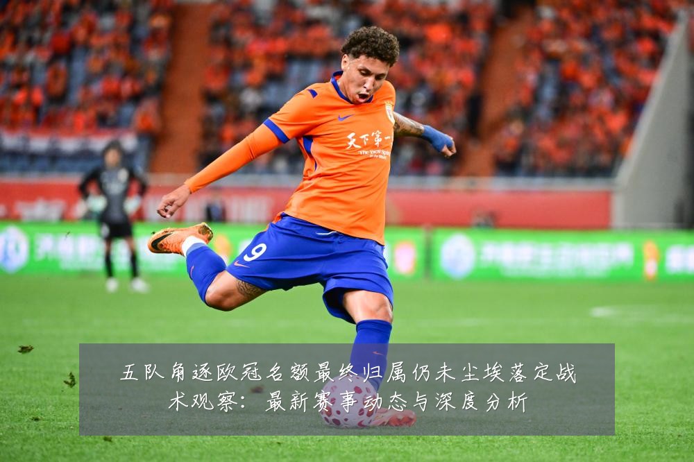五队角逐欧冠名额最终归属仍未尘埃落定战术观察:最新赛事动态与深度分析