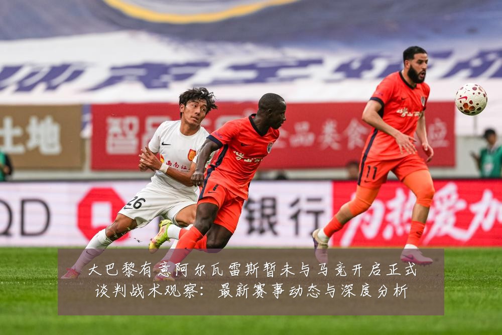 大巴黎有意阿尔瓦雷斯暂未与马竞开启正式谈判战术观察：最新赛事动态与深度分析
