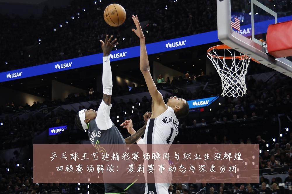 乒乓球王艺迪精彩赛场瞬间与职业生涯辉煌回顾赛场解读:最新赛事动态与深度分析