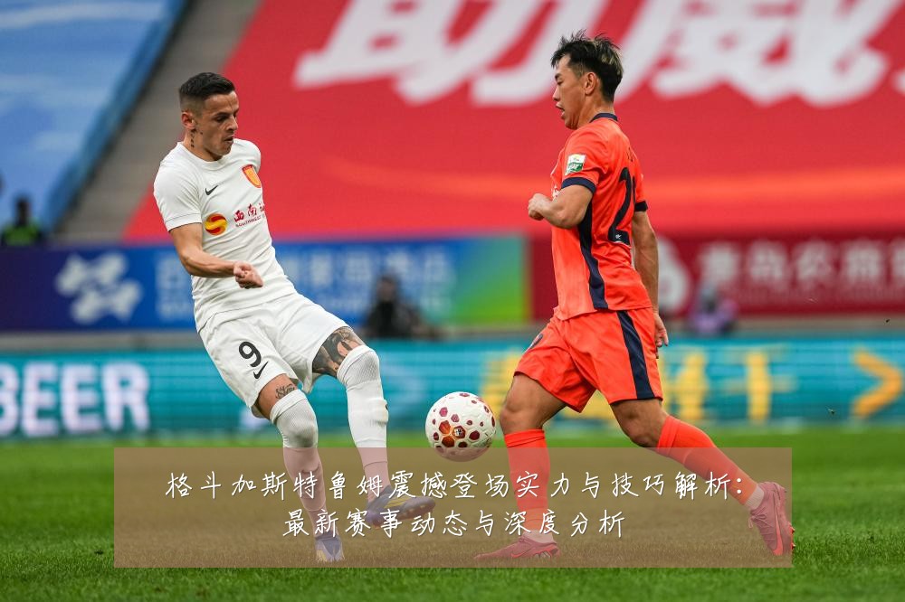 格斗加斯特鲁姆震撼登场实力与技巧解析：最新赛事动态与深度分析