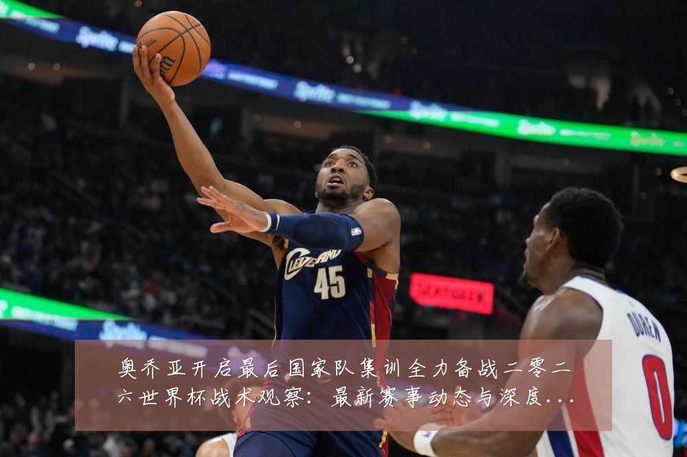 奥乔亚开启最后国家队集训全力备战二零二六世界杯战术观察：最新赛事动态与深度分析