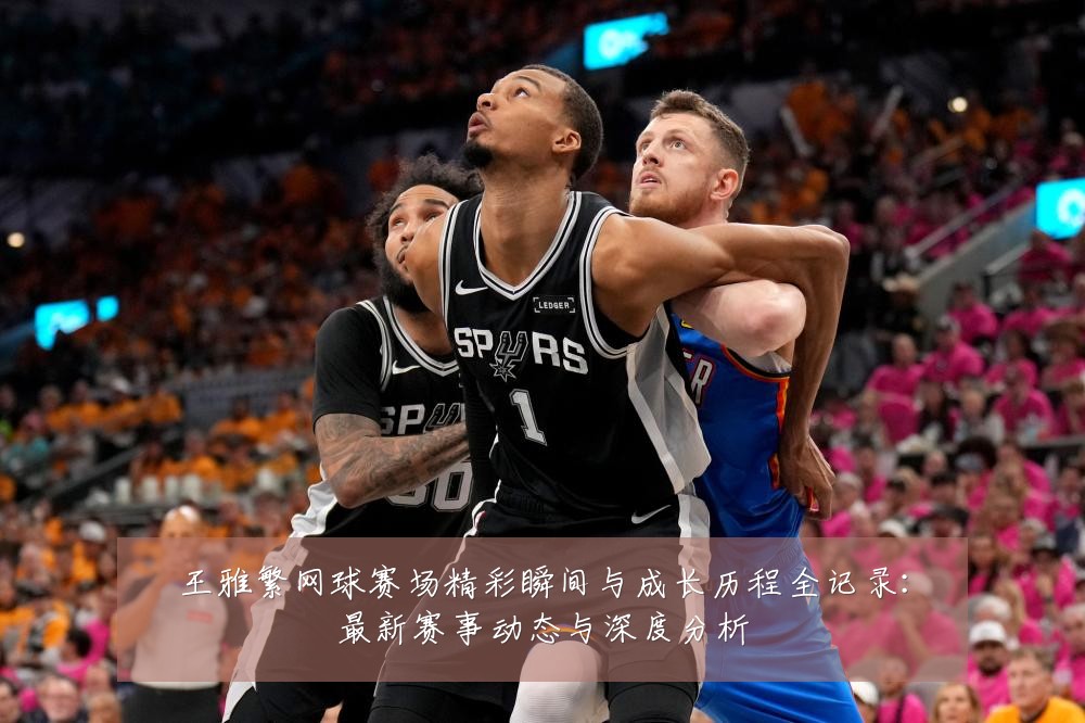 王雅繁网球赛场精彩瞬间与成长历程全记录：最新赛事动态与深度分析